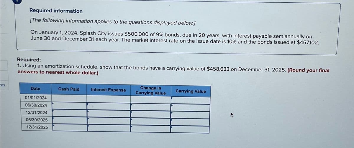 Required information
[The following information applies to the questions displayed below.]
On January 1, 2024, Splash City issues $500,000 of 9% bonds, due in 20 years, with interest payable semiannually on
June 30 and December 31 each year. The market interest rate on the issue date is 10% and the bonds issued at $457,102.
Required:
1. Using an amortization schedule, show that the bonds have a carrying value of $458,633 on December 31, 2025. (Round your final
answers to nearest whole dollar.)
tes
Date
01/01/2024
Cash Paid
Interest Expense
Change in
Carrying Value
Carrying Value
06/30/2024
12/31/2024
06/30/2025
12/31/2025