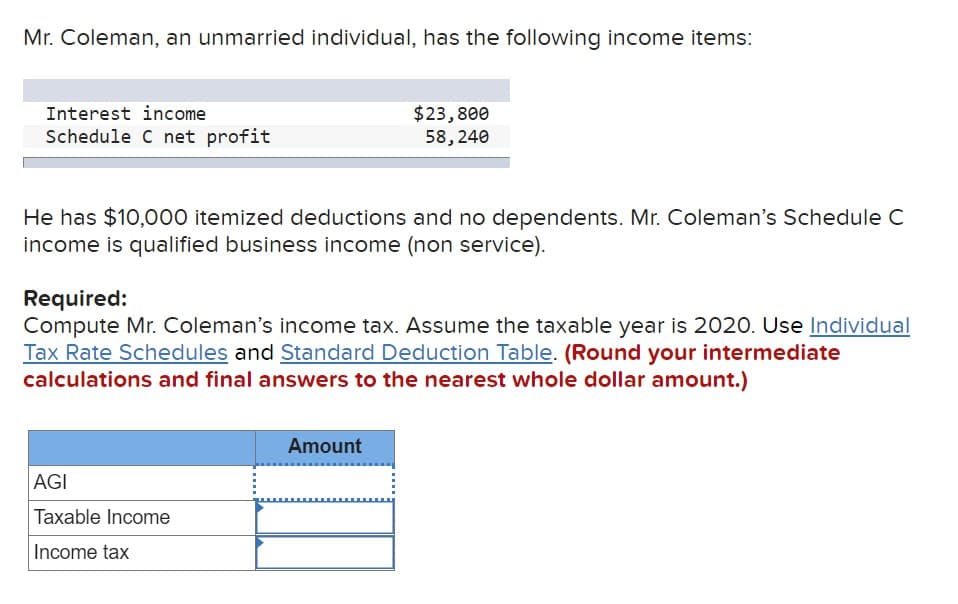 Mr. Coleman, an unmarried individual, has the following income items:
Interest income
Schedule C net profit
$23,800
58,240
He has $10,000 itemized deductions and no dependents. Mr. Coleman's Schedule C
income is qualified business income (non service).
Required:
Compute Mr. Coleman's income tax. Assume the taxable year is 2020. Use Individual
Tax Rate Schedules and Standard Deduction Table. (Round your intermediate
calculations and final answers to the nearest whole dollar amount.)
AGI
Taxable Income
Income tax
Amount