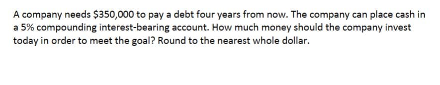 A company needs $350,000 to pay a debt four years from now. The company can place cash in
a 5% compounding interest-bearing account. How much money should the company invest
today in order to meet the goal? Round to the nearest whole dollar.