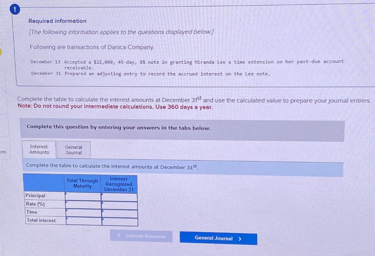 ces
Required information
[The following information applies to the questions displayed below]
Following are transactions of Danica Company.
December 13 Accepted a $22,000, 45-day, 8% note in granting Miranda Lee a time extension on her past-due account
receivable.
December 31 Prepared an adjusting entry to record the accrued interest on the Lee note.
Complete the table to calculate the interest amounts at December 31st and use the calculated value to prepare your journal entries.
Note: Do not round your intermediate calculations. Use 360 days a year.
Complete this question by entering your answers in the tabs below.
Interest
Amounts
General
Journal
Complete the table to calculate the interest amounts at December 31st.
Total Through
Maturity
Interest
Recognized
December 31
Principal
Rate (%)
Time
Total interest
<Interest Amounts
General Journal >