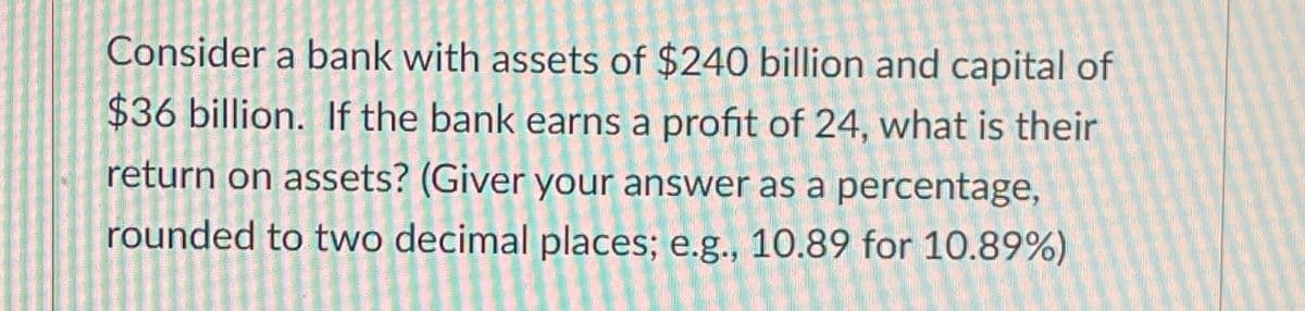 Consider a bank with assets of $240 billion and capital of
$36 billion. If the bank earns a profit of 24, what is their
return on assets? (Giver your answer as a percentage,
rounded to two decimal places; e.g., 10.89 for 10.89%)