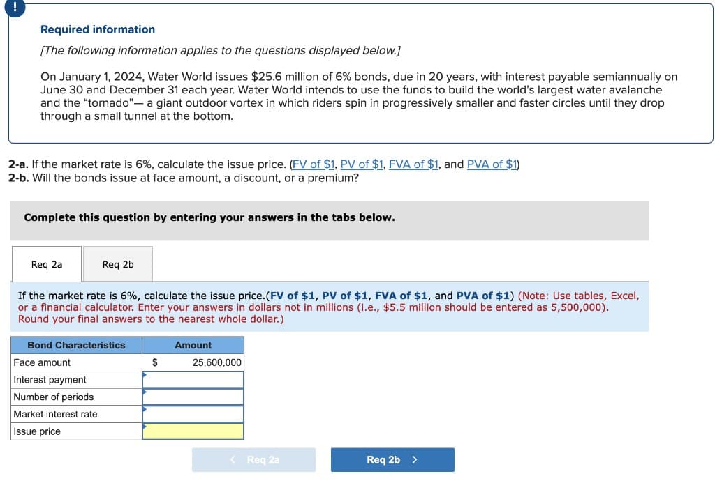 !
Required information
[The following information applies to the questions displayed below.]
On January 1, 2024, Water World issues $25.6 million of 6% bonds, due in 20 years, with interest payable semiannually on
June 30 and December 31 each year. Water World intends to use the funds to build the world's largest water avalanche
and the "tornado"- a giant outdoor vortex in which riders spin in progressively smaller and faster circles until they drop
through a small tunnel at the bottom.
2-a. If the market rate is 6%, calculate the issue price. (FV of $1, PV of $1, FVA of $1, and PVA of $1)
2-b. Will the bonds issue at face amount, a discount, or a premium?
Complete this question by entering your answers in the tabs below.
Req 2a
Req 2b
If the market rate is 6%, calculate the issue price. (FV of $1, PV of $1, FVA of $1, and PVA of $1) (Note: Use tables, Excel,
or a financial calculator. Enter your answers in dollars not in millions (i.e., $5.5 million should be entered as 5,500,000).
Round your final answers to the nearest whole dollar.)
Bond Characteristics
Amount
Face amount
$
25,600,000
Interest payment
Number of periods
Market interest rate
Issue price
< Req 2a
Req 2b >