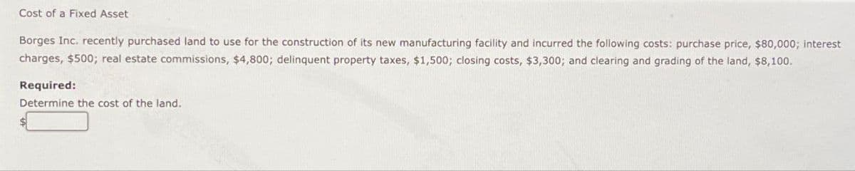 Cost of a Fixed Asset
Borges Inc. recently purchased land to use for the construction of its new manufacturing facility and incurred the following costs: purchase price, $80,000; interest
charges, $500; real estate commissions, $4,800; delinquent property taxes, $1,500; closing costs, $3,300; and clearing and grading of the land, $8,100.
Required:
Determine the cost of the land.