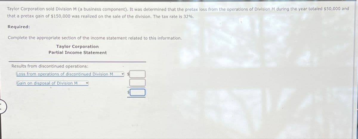 Taylor Corporation sold Division M (a business component). It was determined that the pretax loss from the operations of Division M during the year totaled $50,000 and
that a pretax gain of $150,000 was realized on the sale of the division. The tax rate is 32%.
Required:
Complete the appropriate section of the income statement related to this information.
Taylor Corporation
Partial Income Statement
Results from discontinued operations:
Loss from operations of discontinued Division M
Gain on disposal of Division M