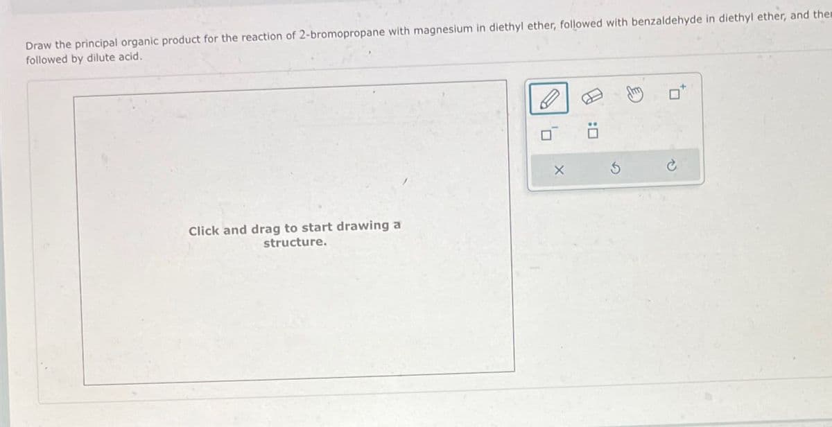 Draw the principal organic product for the reaction of 2-bromopropane with magnesium in diethyl ether, followed with benzaldehyde in diethyl ether, and them
followed by dilute acid.
Click and drag to start drawing a
structure.
X
P