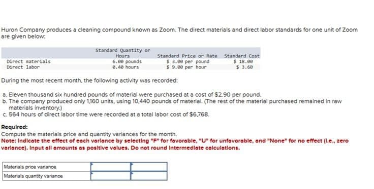 Huron Company produces a cleaning compound known as Zoom. The direct materials and direct labor standards for one unit of Zoom
are given below:
Direct materials
Direct labor
Standard Quantity or
Hours
6.00 pounds
0.40 hours
Standard Price or Rate
$ 3.00 per pound
$ 9.00 per hour
Standard Cost
$ 18.00
$ 3.60
During the most recent month, the following activity was recorded:
a. Eleven thousand six hundred pounds of material were purchased at a cost of $2.90 per pound.
b. The company produced only 1,160 units, using 10,440 pounds of material. (The rest of the material purchased remained in raw
materials inventory.)
c. 564 hours of direct labor time were recorded at a total labor cost of $6.768.
Required:
Compute the materials price and quantity variances for the month.
Note: Indicate the effect of each variance by selecting "F" for favorable, "U" for unfavorable, and "None" for no effect (l.e., zero
variance). Input all amounts as positive values. Do not round Intermediate calculations.
Materials price variance
Materials quantity variance