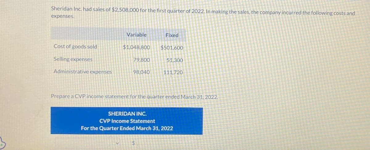 Sheridan Inc. had sales of $2,508,000 for the first quarter of 2022. In making the sales, the company incurred the following costs and
expenses.
Variable
Fixed
Cost of goods sold
$1,048,800 $501,600
Selling expenses
79.800
51,300
Administrative expenses
98,040
111,720
Prepare a CVP income statement for the quarter ended March 31, 2022.
SHERIDAN INC.
CVP Income Statement
For the Quarter Ended March 31, 2022
$