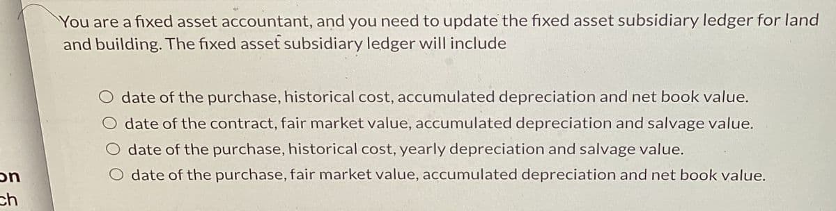 on
ch
You are a fixed asset accountant, and you need to update the fixed asset subsidiary ledger for land
and building. The fixed asset subsidiary ledger will include
O date of the purchase, historical cost, accumulated depreciation and net book value.
O date of the contract, fair market value, accumulated depreciation and salvage value.
O date of the purchase, historical cost, yearly depreciation and salvage value.
date of the purchase, fair market value, accumulated depreciation and net book value.