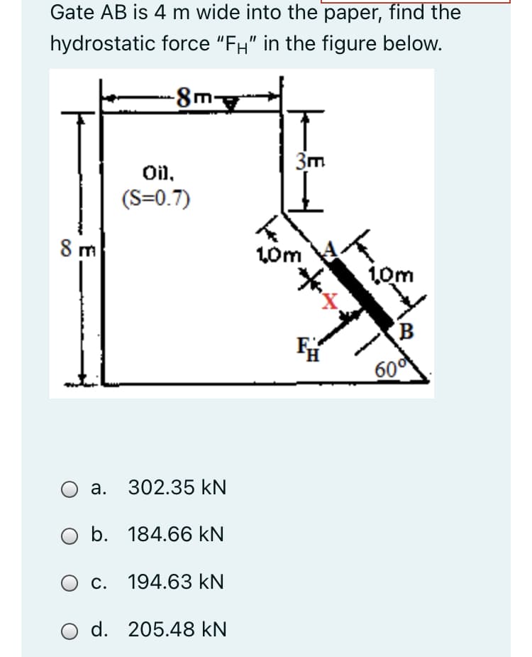 Gate AB is 4 m wide into the paper, find the
hydrostatic force "FH" in the figure below.
-8m
3m
Oil,
(S=0.7)
8 m
L0m
10m
(B
60
a. 302.35 kN
O b. 184.66 kN
О с. 194.63 KN
O d. 205.48 kN
