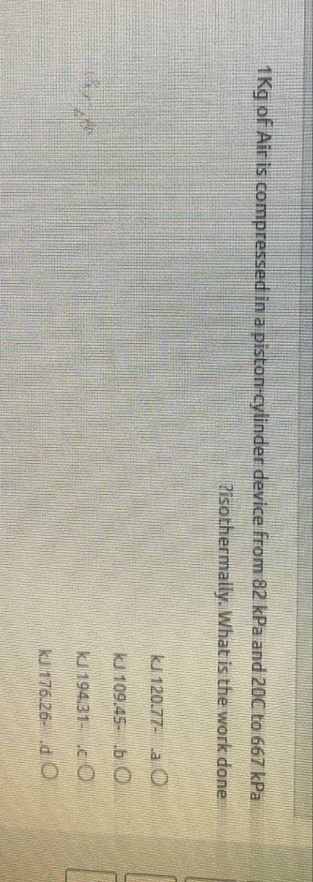 1Kg of Air is compressed in a piston-cylinder device from 82 kPa and 20C to 667 kPa
Pisothermally. What is the work done
ku 120.77- La
kJ 109.45-b O
KJ 194.31-.CO
ku 176.26- .d O