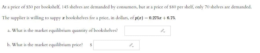 At a price of $50 per bookshelf, 145 shelves are demanded by consumers, but at a price of $80 per shelf, only 70 shelves are demanded.
The supplier is willing to suppy z bookshelves for a price, in dollars, of p(z) = 0.275z + 6.75.
a. What is the market equilibrium quantity of bookshelves?
b. What is the market equilibrium price?
