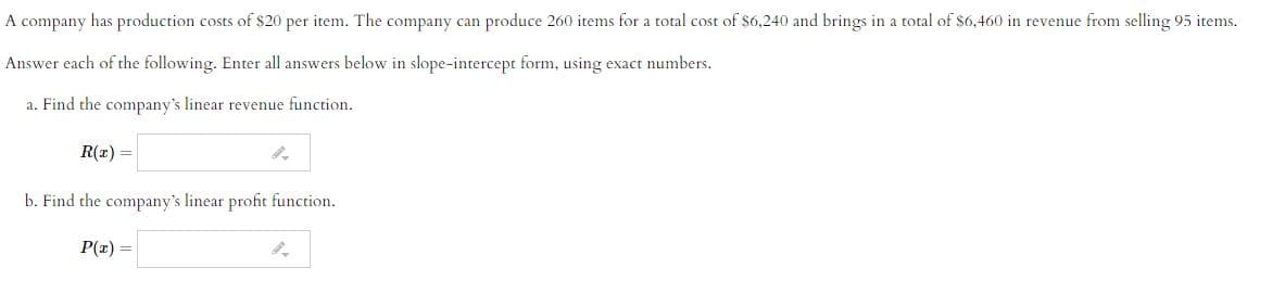 A company has production costs of $20 per item. The company can produce 260 items for a total cost of $6,240 and brings in a total of $6,460 in revenue from selling 95 items.
Answer each of the following. Enter all answers below in slope-intercept form, using exact numbers.
a. Find the company's linear revenue function.
R(x) =
b. Find the company's linear profit function.
P(r) =
