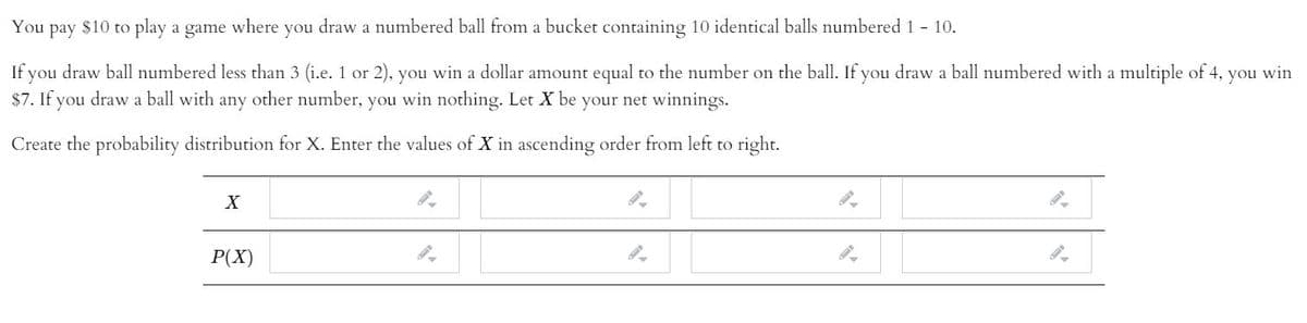 You
раy
$10
to play a game where you draw a numbered ball from a bucket containing 10 identical balls numbered 1 - 10.
If you draw ball numbered less than 3 (i.e. 1 or 2), you win a dollar amount equal to the number on the ball. If you draw a ball numbered with a multiple of 4,
$7. If you draw a ball with any other number, you win nothing. Let X be your net winnings.
you
win
Create the probability distribution for X. Enter the values of X in ascending order from left to right.
P(X)
