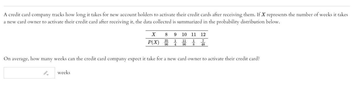 A credit card company tracks how long it takes for new account holders to activate their credit cards after receiving them. If X represents the number of weeks it takes
a new card owner to activate their credit card after receiving it, the data collected is summarized in the probability distribution below.
8
9.
10
11
12
35
96
11
4
1
1
P(X)
96
8
48
On
average,
how
many
weeks
can the credit card company expect it take for a new card owner to activate their credit card?
weeks
