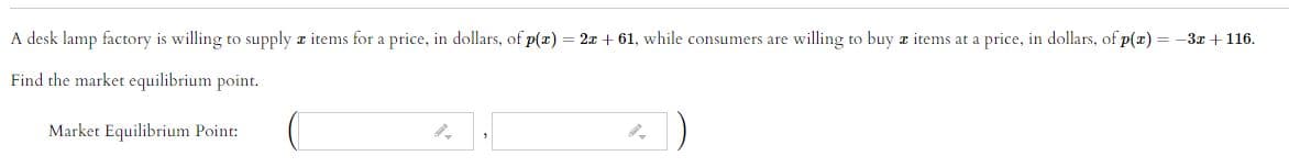 A desk lamp factory is willing to supply z items for a price, in dollars, of p(x)
2x + 61, while consumers are willing to buy z items at a price, in dollars, of p(z) = -3x +116.
Find the market equilibrium point.
Market Equilibrium Point:
