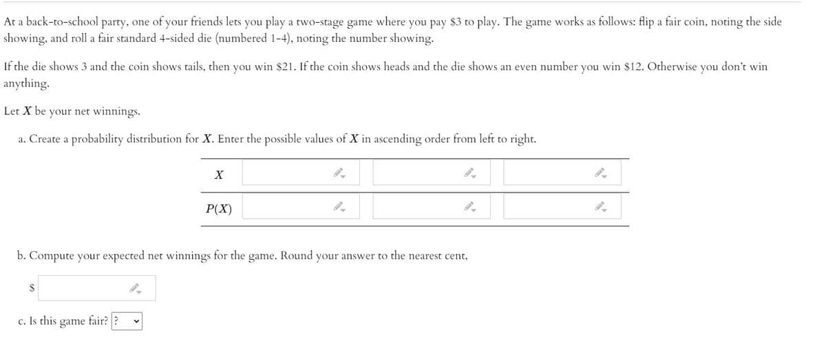 At a back-to-school party, one of your friends lets you play a two-stage game where you pay $3 to play. The game works as follows: flip a fair coin, noting the side
showing, and roll a fair standard 4-sided die (numbered 1-4), noting the number showing.
If the die shows 3 and the coin shows tails, then you win $21. If the coin shows heads and the die shows an even number you win $12. Otherwise you don't win
anything.
Let X be your net winnings.
a. Create a probability distribution for X. Enter the possible values of X in ascending order from left to right.
P(X)
b. Compute your expected net winnings for the game. Round your answer to the nearest cent,
2$
c. Is this
game
fair? ?
