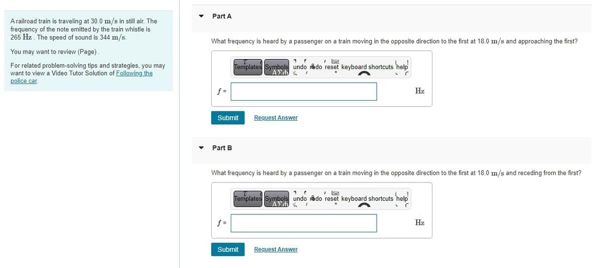 A railroad train is traveling at 30.0 m/s in still air. The
frequency of the note emitted by the train whistle is
265 Hz. The speed of sound is 344 m/s.
You may want to review (Page).
For related problem-solving tips and strategies, you may
want to view a Video Tutor Solution of Following the
police car.
Part A
What frequency is heard by a passenger on a train moving in the opposite direction to the first at 18.0 m/s and approaching the first?
f=
Submit
Part B
1
Templates Symbols undo do reset keyboard shortcuts 'help'
AED% /
L
C
f=
Request Answer
What frequency is heard by a passenger on a train moving in the opposite direction to the first at 18.0 m/s and receding from the first?
1
Templates Symbols undo do reset keyboard shortcuts s help
ΑΣΦΑ
1
Submit
Hz
Request Answer
Hz