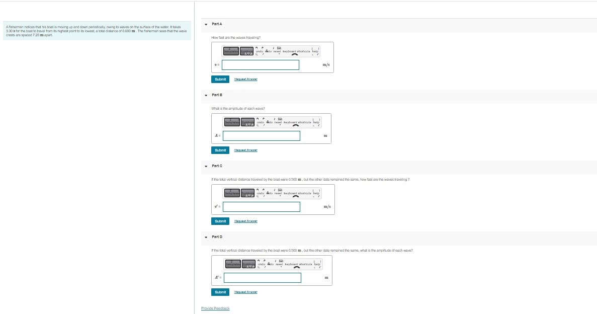 Afisherman notices that his boat is moving up and down periodically, owing to waves on the surface of the water. It takes
3.30s for the boat to travel from its highest point to its lowest, a total distance of 0.600 m. The fisherman sees that the wav
crests are spaced 7.20 m apart.
▾
Part A
How fast are the waves traveling?
Submit
✓ Part B
A=
What is the amplitude of each wave?
Part C
A
B
15
lampiale Symboundo do nas keyboard shortcuts help
ANGELI
A
r
Submit
v=
Part D
A
B
Template Sympo undo do real keyboard shortcuts
Submit
A' =
dequat Antar
If the total vertical distance traveled by the boat were 0.500 m, but the other data remained the same, how fast are the waves traveling?
B
exy
Pequeat Arter
^^
Template Symbas undo dore keyboard shortcuts help
Submit
Provide Feedback
dequaat Arter
A A
Template Symbe undo do e
ATE
w
help
If the total vertical distance traveled by the boat were 0.500 m, but the other data remained the same, what is the amplitude of each wave?
m/s
equat Antar
m/s
keyboard shortcuts help
kay ricos
7
III
