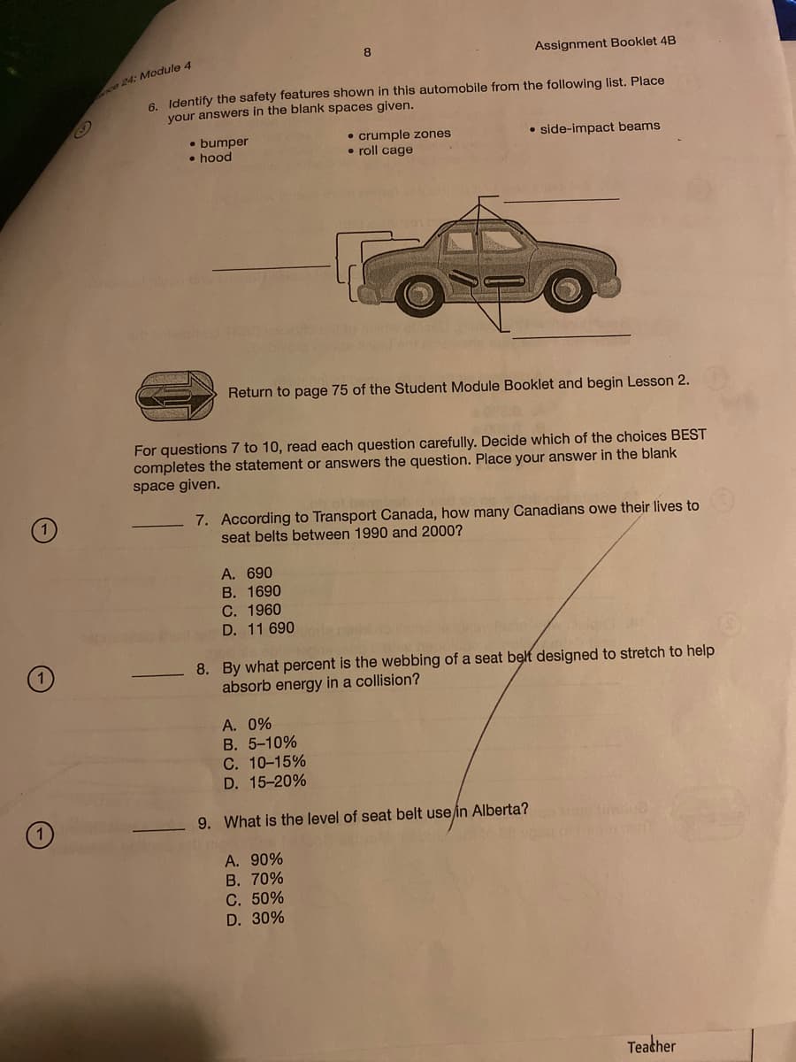 Assignment Booklet 4B
ce 24: Module 4
6 Identify the safety features shown in this automobile from the following list. Place
your answers in the blank spaces given.
• bumper
• hood
• crumple zones
• roll cage
• side-impact beams
Return to page 75 of the Student Module Booklet and begin Lesson 2.
For questions 7 to 10, read each question carefully. Decide which of the choices BEST
completes the statement or answers the question. Place your answer in the blank
space given.
7. According to Transport Canada, how many Canadians owe their lives to
seat belts between 1990 and 2000?
A. 690
В. 1690
С. 1960
D. 11 690
8. By what percent is the webbing of a seat belt designed to stretch to help
absorb energy in a collision?
A. 0%
B. 5-10%
C. 10-15%
D. 15-20%
9. What is the level of seat belt use in Alberta?
A. 90%
В. 70%
С. 50%
D. 30%
Teacher
