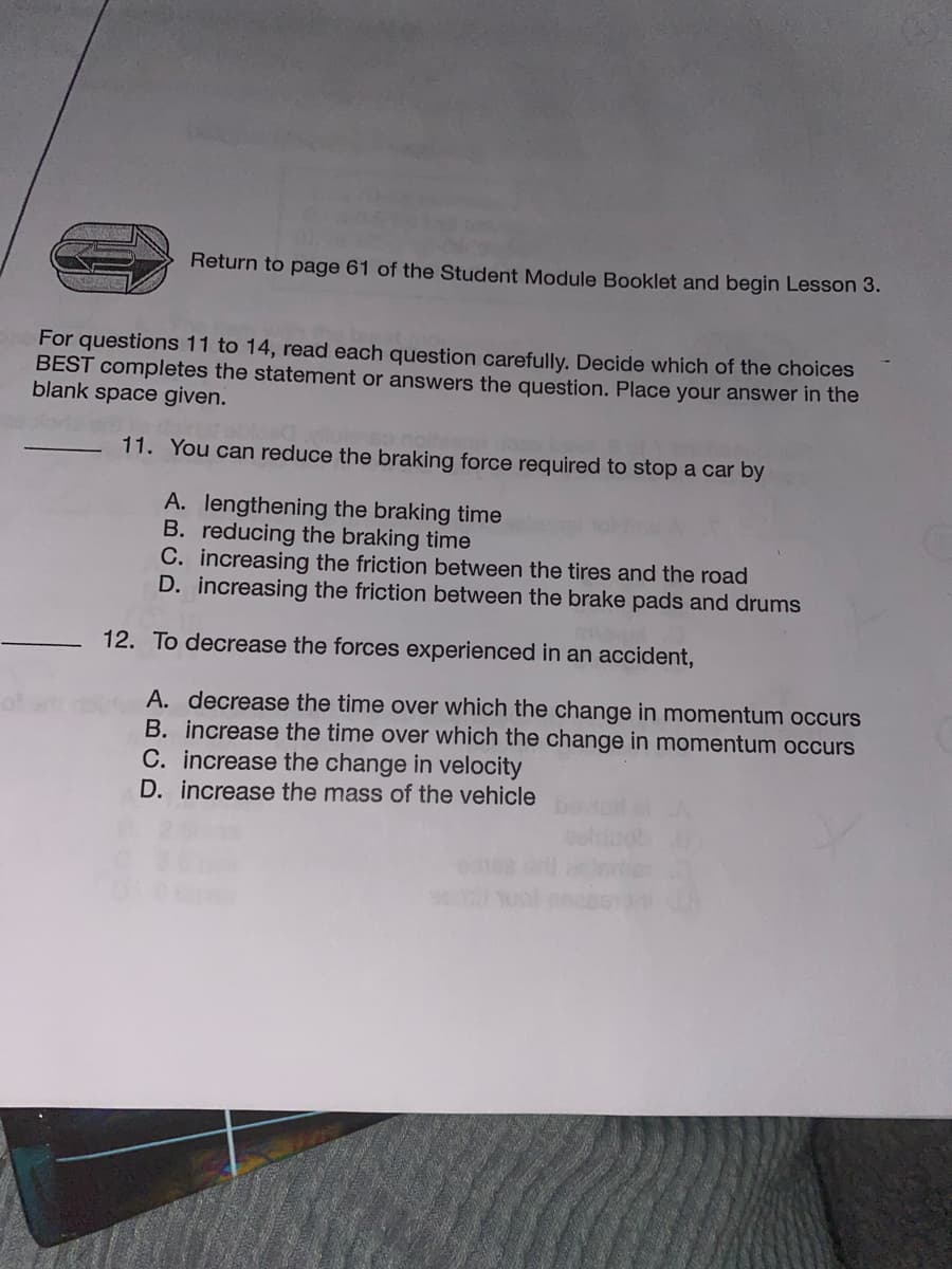 Return to page 61 of the Student Module Booklet and begin Lesson 3.
For questions 11 to 14, read each question carefully. Decide which of the choices
BEST completes the statement or answers the question. Place your answer in the
blank space given.
11. You can reduce the braking force required to stop a car by
A. lengthening the braking time
B. reducing the braking time
C. increasing the friction between the tires and the road
D. increasing the friction between the brake pads and drums
12. To decrease the forces experienced in an accident,
A. decrease the time over which the change in momentum occurs
B. increase the time over which the change in momentum occurs
C. increase the change in velocity
D. increase the mass of the vehicle
