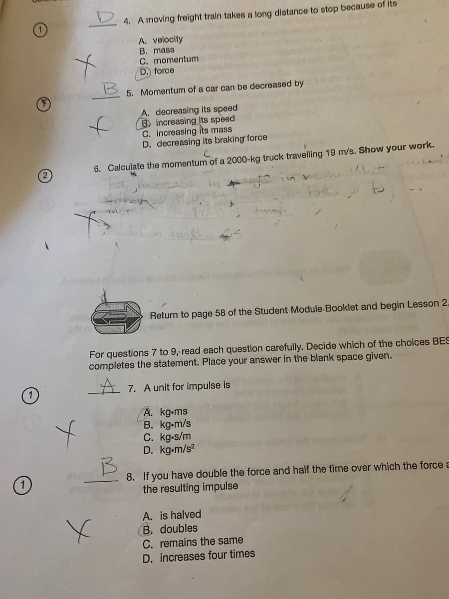 4. A moving freight train takes a long distance to stop because of its
A. velocity
B. mass
C. momentum
D. force
5. Momentum of a car can be decreased by
to
A. decreasing its speed
B increasing its speed
C. increasing its mass
D. decreasing its braking force
6. Calculate the momentum of a 2000-kg truck travelling 19 m/s. Show your work.
to
Return to page 58 of the Student Module Booklet and begin Lesson 2.
For questions 7 to 9, read each question carefully. Decide which of the choices BES
completes the statement. Place your answer in the blank space given.
A 7. A unit for impulse is
A. kg.ms
B. kg.m/s
C. kg-s/m
D. kg.m/s?
8. If you have double the force and half the time over which the force a
the resulting impulse
A. is halved
B. doubles
C. remains the same
D. increases four times
(2)
