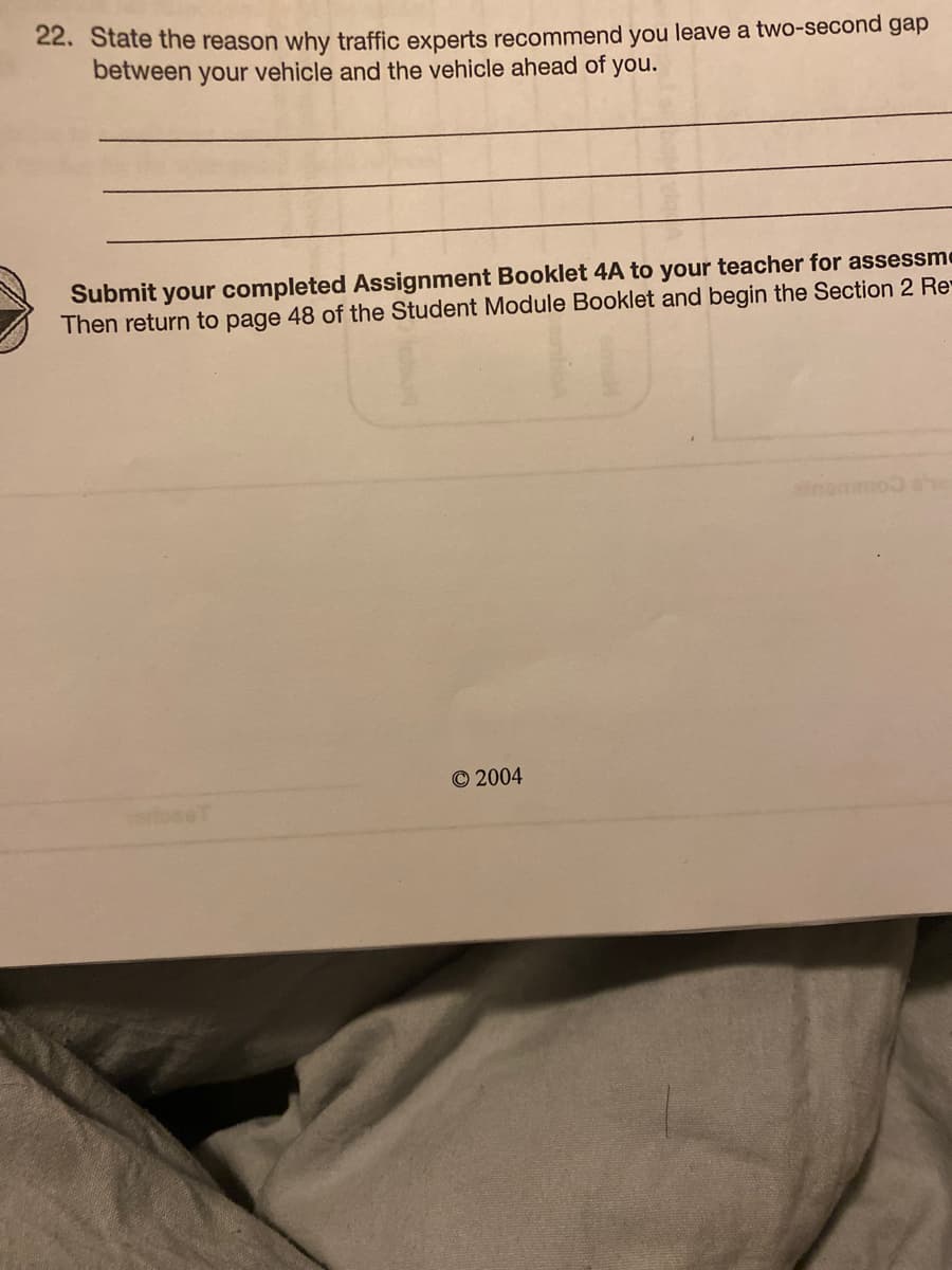 22. State the reason why traffic experts recommend you leave a two-second gap
between your vehicle and the vehicle ahead of you.
Submit your completed Assignment Booklet 4A to your teacher for assessme
Then return to page 48 of the Student Module Booklet and begin the Section 2 Re
inommo
© 2004
rfoseT
