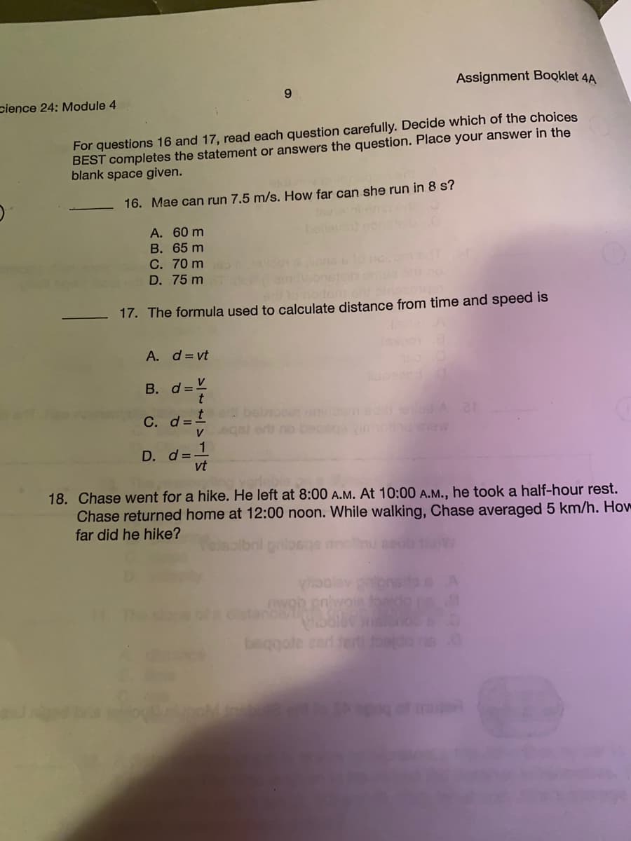 Assignment Booklet 4A
9.
cience 24: Module 4
For questions 16 and 17, read each question carefully. Decide which of the choices
BEST completes the statement or answers the question. Place your answer in the
blank space given.
16. Mae can run 7.5 m/s. How far can she run in 8 s?
A. 60 m
В. 65 m
C. 70 m
baie
D. 75 m
17. The formula used to calculate distance from time and speed is
A. d= vt
B. d=V
t bel
V sgel er no bec
С. d3
ew
D. d =-
vt
18. Chase went for a hike. He left at 8:00 A.M. At 10:00 A.M., he took a half-hour rest.
Chase returned home at 12:00 noon. While walking, Chase averaged 5 km/h. How
far did he hike?
oolev
beggole zart fert
