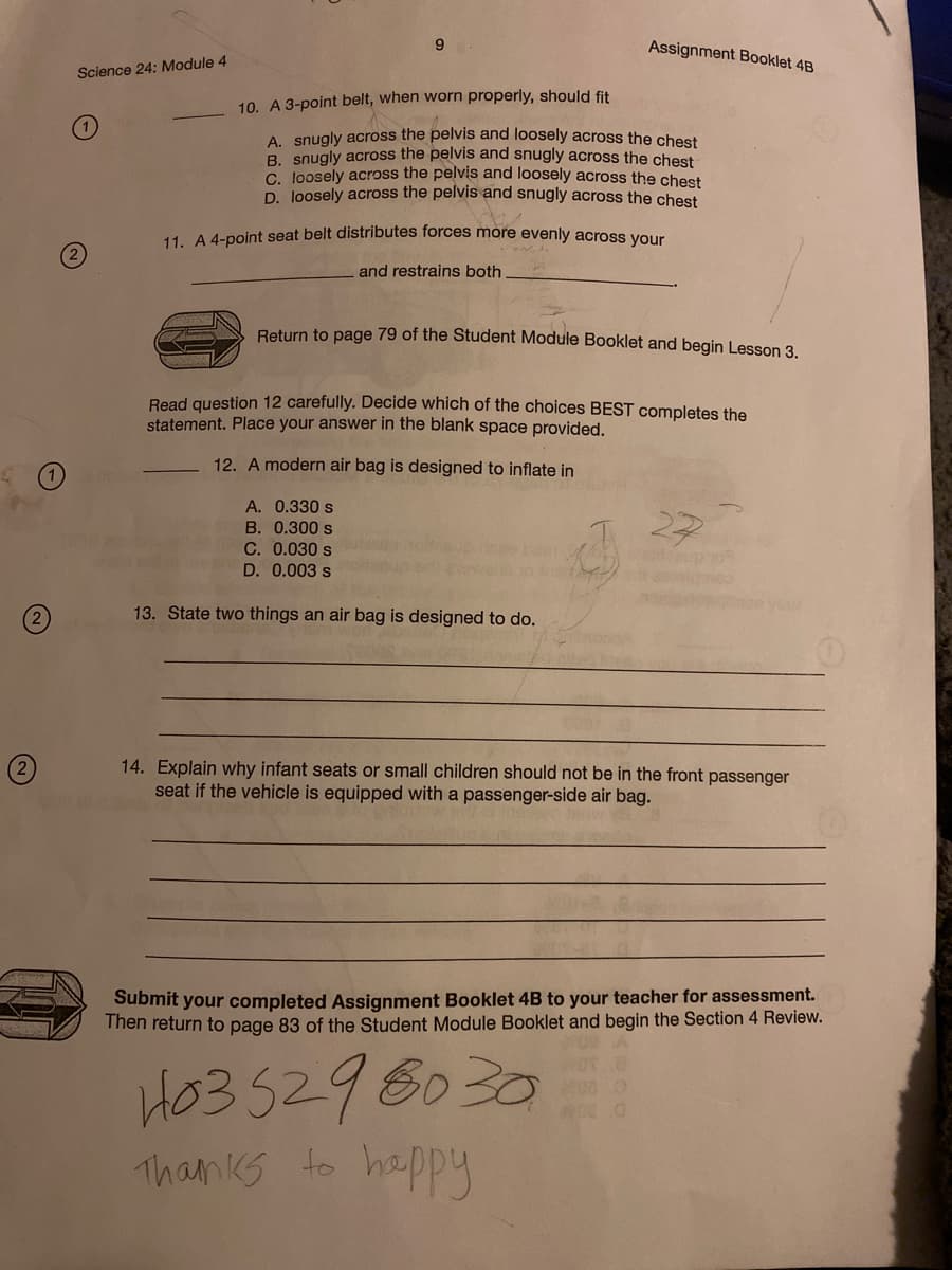 9
Assignment Booklet 4B
Science 24: Module 4
10. A 3-point belt, when worn properly, should fit
A. snugly across the pelvis and loosely across the chest
B. snugly across the pelvis and snugly across the chest
G Joosely across the pelvis and loosely across the chest
D. Joosely across the pelvis and snugly across the chest
11. A 4-point seat belt distributes forces more evenly across your
and restrains both
Return to page 79 of the Student Module Booklet and begin Lesson 3.
Read question 12 carefully. Decide which of the choices BEST completes the
statement. Place your answer in the blank space provided,
12. A modern air bag is designed to inflate in
A. 0.330 s
27
B. 0.300 s
C. 0.030 s
D. 0.003 s
up 10
(2
13. State two things an air bag is designed to do.
14. Explain why infant seats or small children should not be in the front passenger
seat if the vehicle is equipped with a passenger-side air bag.
2
Submit your completed Assignment Booklet 4B to your teacher for assessment.
Then return to page 83 of the Student Module Booklet and begin the Section 4 Review.
HO3 5296030
