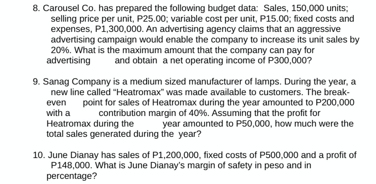 8. Carousel Co. has prepared the following budget data: Sales, 150,000 units;
selling price per unit, P25.00; variable cost per unit, P15.00; fixed costs and
expenses, P1,300,000. An advertising agency claims that an aggressive
advertising campaign would enable the company to increase its unit sales by
20%. What is the maximum amount that the company can pay for
advertising and obtain a net operating income of P300,000?
9. Sanag Company is a medium sized manufacturer of lamps. During the year, a
new line called "Heatromax" was made available to customers. The break-
even point for sales of Heatromax during the year amounted to P200,000
contribution margin of 40%. Assuming that the profit for
with a
Heatromax during the
year amounted to P50,000, how much were the
total sales generated during the year?
10. June Dianay has sales of P1,200,000, fixed costs of P500,000 and a profit of
P148,000. What is June Dianay's margin of safety in peso and in
percentage?