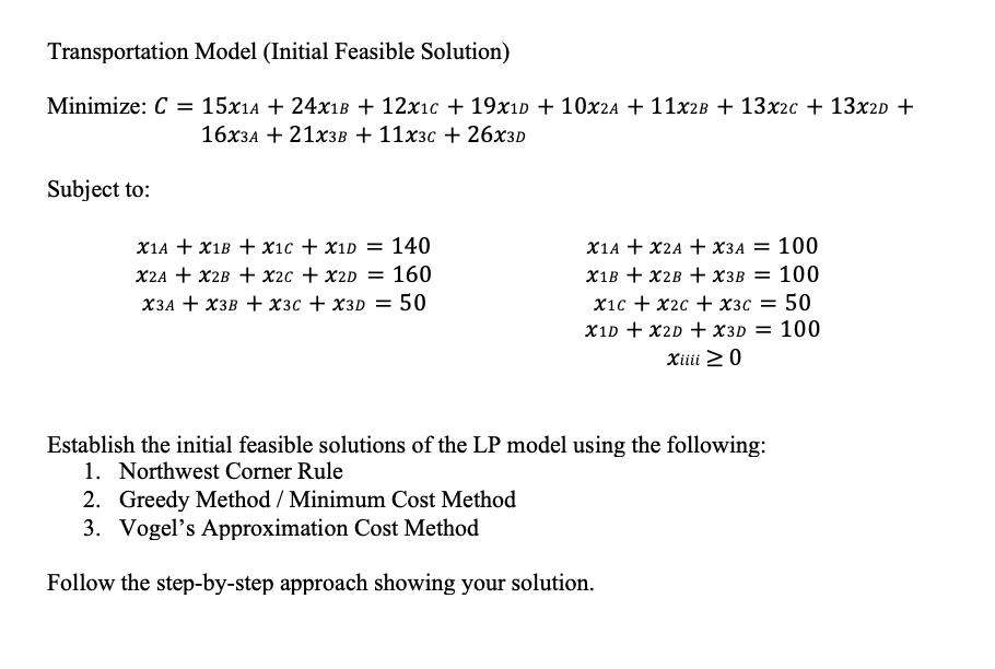 Transportation Model (Initial Feasible Solution)
Minimize: C = 15x1A + 24X1B + 12x₁c +19x1D + 10x2A + 11x2B + 13x2c + 13x2D +
16x3A + 21x3B + 11x3c +26x3D
Subject to:
X1A + X1B + x1c + x1D = 140
X2A + X2B + x2c + x2D = 160
X3A+X3B + x3c + x3D = 50
X1A + X2A + X3A = 100
X1B + X2B + X3B = 100
x1c + x2c + x3 = 50
X1D + X2D + X3D = 100
Xiiii > 0
Establish the initial feasible solutions of the LP model using the following:
1. Northwest Corner Rule
2. Greedy Method / Minimum Cost Method
3. Vogel's Approximation Cost Method
Follow the step-by-step approach showing your solution.