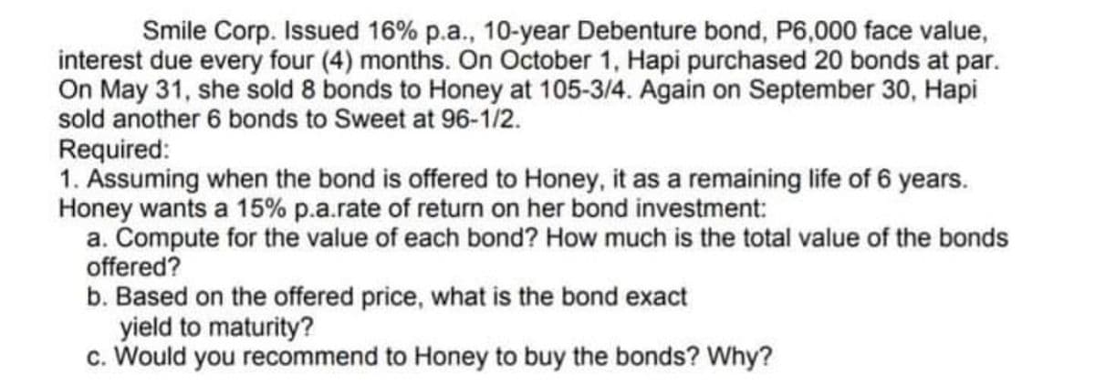 Smile Corp. Issued 16% p.a., 10-year Debenture bond, P6,000 face value,
interest due every four (4) months. On October 1, Hapi purchased 20 bonds at par.
On May 31, she sold 8 bonds to Honey at 105-3/4. Again on September 30, Hapi
sold another 6 bonds to Sweet at 96-1/2.
Required:
1. Assuming when the bond is offered to Honey, it as a remaining life of 6 years.
Honey wants a 15% p.a.rate of return on her bond investment:
a. Compute for the value of each bond? How much is the total value of the bonds
offered?
b. Based on the offered price, what is the bond exact
yield to maturity?
c. Would you recommend to Honey to buy the bonds? Why?