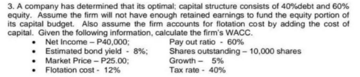 3. A company has determined that its optimal; capital structure consists of 40%debt and 60%
equity. Assume the firm will not have enough retained earnings to fund the equity portion of
its capital budget. Also assume the firm accounts for flotation cost by adding the cost of
capital. Given the following information, calculate the firm's WACC.
Net Income - P40,000;
Pay out ratio- 60%
Estimated bond yield - 8%;
Market Price - P25.00;
Flotation cost 12%
•
•
Shares outstanding - 10,000 shares
Growth
5%
Tax rate
40%