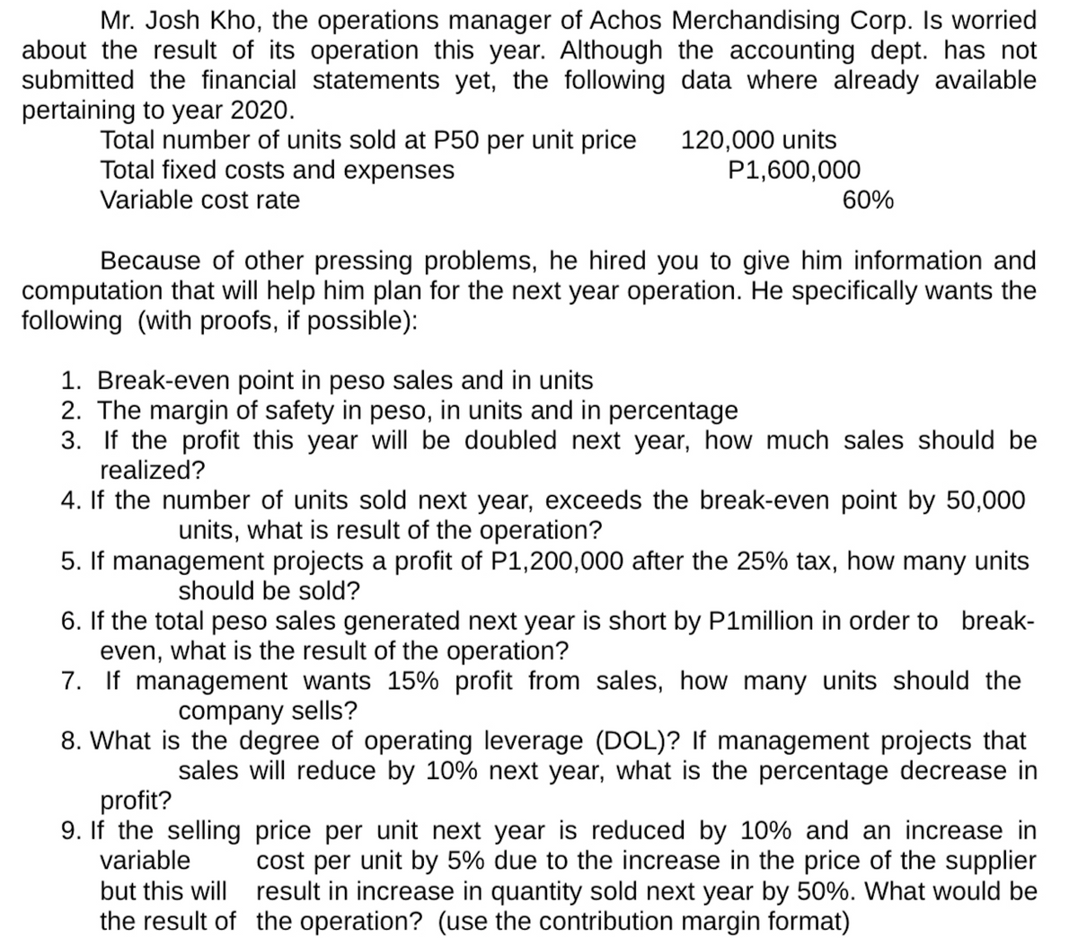 Mr. Josh Kho, the operations manager of Achos Merchandising Corp. Is worried
about the result of its operation this year. Although the accounting dept. has not
submitted the financial statements yet, the following data where already available
pertaining to year 2020.
Total number of units sold at P50 per unit price 120,000 units
Total fixed costs and expenses
P1,600,000
Variable cost rate
60%
Because of other pressing problems, he hired you to give him information and
computation that will help him plan for the next year operation. He specifically wants the
following (with proofs, if possible):
1. Break-even point in peso sales and in units
2. The margin of safety in peso, in units and in percentage
3. If the profit this year will be doubled next year, how much sales should be
realized?
4. If the number of units sold next year, exceeds the break-even point by 50,000
units, what is result of the operation?
5. If management projects a profit of P1,200,000 after the 25% tax, how many units
should be sold?
6. If the total peso sales generated next year is short by P1million in order to break-
even, what is the result of the operation?
7. If management wants 15% profit from sales, how many units should the
company sells?
8. What is the degree of operating leverage (DOL)? If management projects that
sales will reduce by 10% next year, what is the percentage decrease in
profit?
9. If the selling
variable
price per unit next year is reduced by 10% and an increase in
cost per unit by 5% due to the increase in the price of the supplier
but this will result in increase in quantity sold next year by 50%. What would be
the result of the operation? (use the contribution margin format)