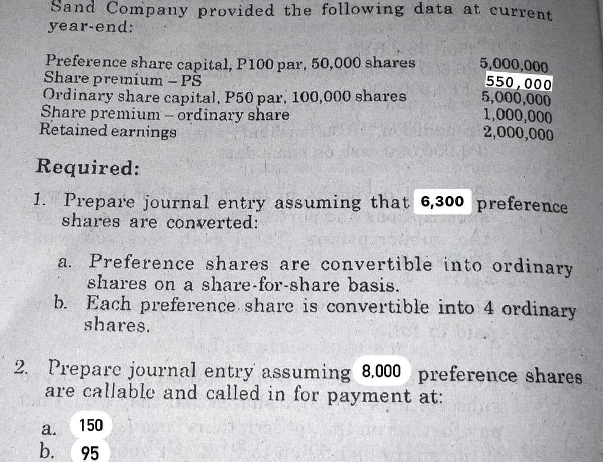 Sand Company provided the following data at current
year-end:
Preference share capital, P100 par, 50,000 shares
Share premium - PS
Ordinary share capital, P50 par, 100,000 shares
Share premium - ordinary share
Retained earnings
Required:
1. Prepare journal entry assuming that 6,300 preference
shares are converted:
5,000,000
550,000
5,000,000
1,000,000
2,000,000
a. Preference shares are convertible into ordinary
shares on a share-for-share basis.
b. Each preference share is convertible into 4 ordinary
shares.
2. Prepare journal entry assuming 8,000 preference shares
are callable and called in for payment at:
a.
b.
150
95