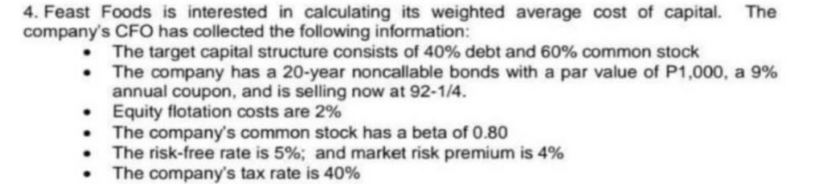 4. Feast Foods is interested in calculating its weighted average cost of capital. The
company's CFO has collected the following information:
The target capital structure consists of 40% debt and 60% common stock
The company has a 20-year noncallable bonds with a par value of P1,000, a 9%
annual coupon, and is selling now at 92-1/4.
Equity flotation costs are 2%
The company's common stock has a beta of 0.80
The risk-free rate is 5%; and market risk premium is 4%
The company's tax rate is 40%