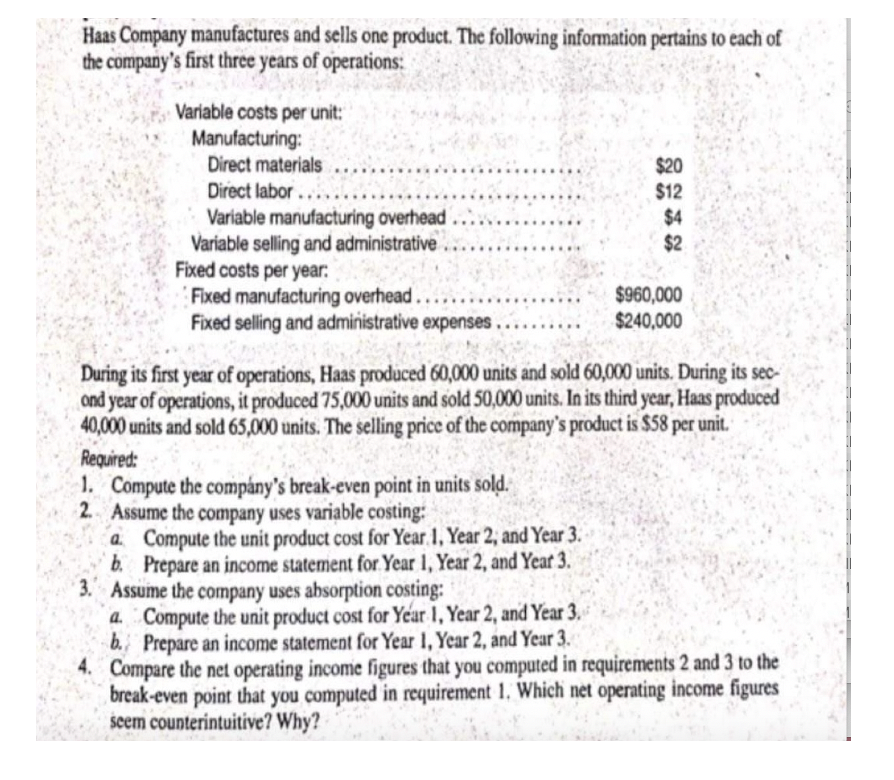 Haas Company manufactures and sells one product. The following information pertains to each of
the company's first three years of operations:
Variable costs per unit:
Manufacturing:
Direct materials
Direct labor....
Variable manufacturing overhead
Variable selling and administrative.
Fixed costs per year.
Fixed manufacturing overhead....
Fixed selling and administrative expenses.
1. Compute the company's break-even point in units sold.
2. Assume the company uses variable costing:
During its first year of operations, Haas produced 60,000 units and sold 60,000 units. During its sec-
ond year of operations, it produced 75,000 units and sold 50,000 units. In its third year, Haas produced
40,000 units and sold 65,000 units. The selling price of the company's product is $58 per unit.
Required:
a Compute the unit product cost for Year 1, Year 2, and Year 3.
b. Prepare an income statement for Year 1, Year 2, and Year 3.
$20
$12
$4
$2
3. Assume the company uses absorption costing:
a. Compute the unit product cost for Year 1, Year 2, and Year 3.
b. Prepare an income statement for Year 1, Year 2, and Year 3.
$960,000
$240,000
4. Compare the net operating income figures that you computed in requirements 2 and 3 to the
break-even point that you computed in requirement 1. Which net operating income figures
seem counterintuitive? Why?