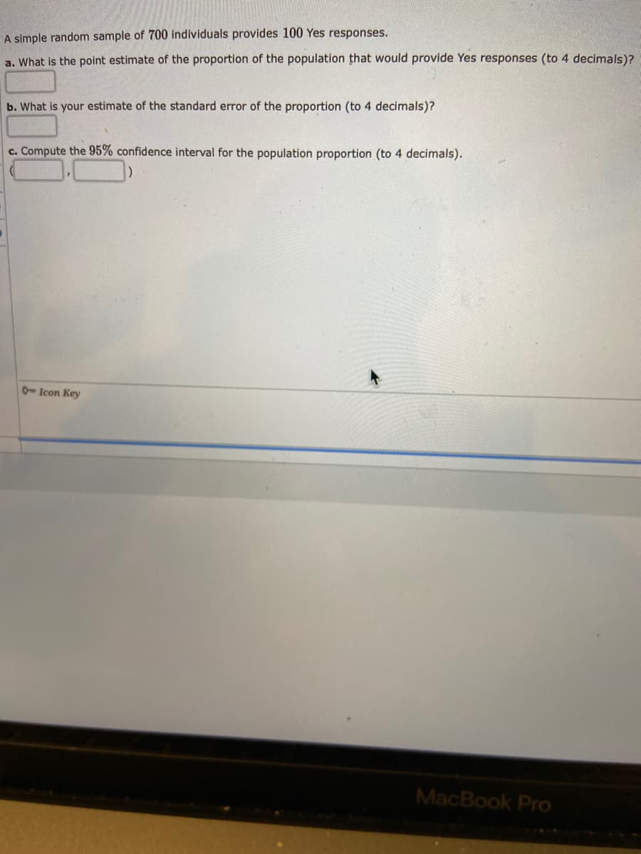 A simple random sample of 700 individuals provides 100 Yes responses.
a. What is the point estimate of the proportion of the population that would provide Yes responses (to 4 decimals)?
b. What is your estimate of the standard error of the proportion (to 4 decimals)?
c. Compute the 95% confidence interval for the population proportion (to 4 decimals).
Icon Key
MacBook Pro
