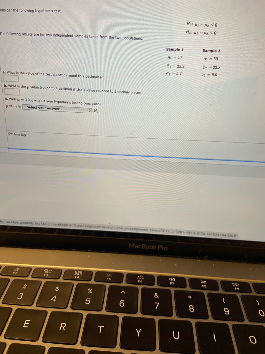 onsider the following hypothesis test.
Ho: µ1 – 42 S0
H: µ1 – 4z > 0
The following results are for two independent samples taken from the two populations.
Sample 1
Sample 2
n, = 40
n2 = 50
T = 25.2
I, = 22.8
o, = 5,2
02 = 6.0
a. What is the value of the test statistic (round to 2 decimals)?
b. What is the p-value (round to 4 decimals)? Use z-value rounded to 2 decimal places.
c. With a = 0.05, what is your hypothesis testing conclusion?
prvalue is - Select your answer-
A Ho
O- Icon Key
Irn/takeAssignment/takeAssignmentMain.do?takeAssignmentSessionLocator-assignment-take,df3112cb-9261-4440-912a-ae182489442b#
MacBook Pro
F2
F3
F4
DII
DD
F5
F6
F7
F8
F9
#3
$
*
3
4
6
7
8.
E
R
Y
U
