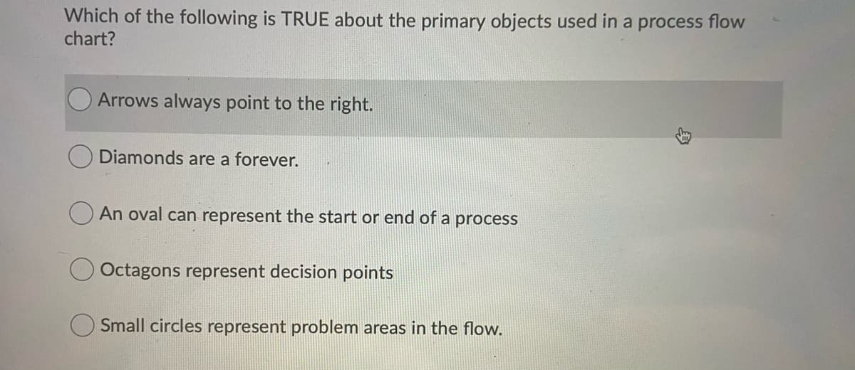 Which of the following is TRUE about the primary objects used in a process flow
chart?
Arrows always point to the right.
Diamonds are a forever.
An oval can represent the start or end of a process
Octagons represent decision points
Small circles represent problem areas in the flow.
