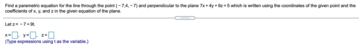 Find a parametric equation for the line through the point (- 7,4, - 7) and perpendicular to the plane 7x +4y + 9z = 5 which is written using the coordinates of the given point and the
coefficients of x, y, and z in the given equation of the plane.
.....
Let z = - 7+ 9t.
x=, y=D, z= O
y =
(Type expressions using t as the variable.)
