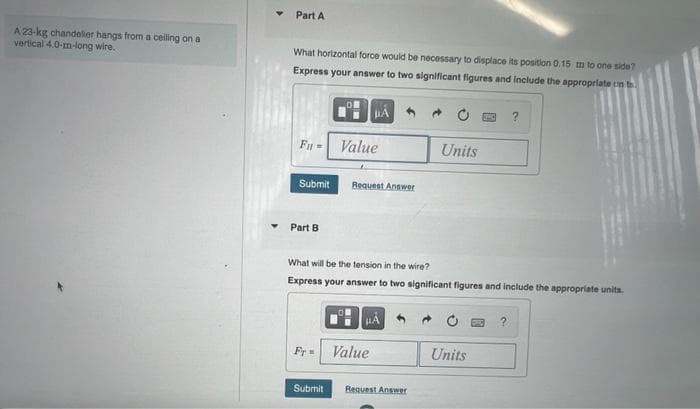 Part A
A 23-kg chandelier hangs from a celling on a
vertical 4.0-m-long wire.
What horizontal force would be necessary to displace its position 0.15 m to one side?
Express your answer to two significant figures and include the approprlate on b
F =
Value
Units
Submit
Request Answer
Part B
What will be the tension in the wire?
Express your answer to two significant figures and include the appropriate units.
Fr
Value
Units
Submit
Request Answer
