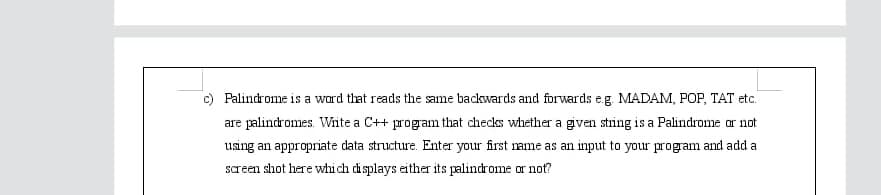 c) Palindrome is a ward that reads the same backwards and forwards e.g. MADAM, POP, TAT etc.
are palindromes. Write a C++ program that checks whether a given string is a Palindrome ar not
using an appropriate data structure. Enter your first rame as an input to your program and add a
screen shot here which displays either its palindrome or not?
