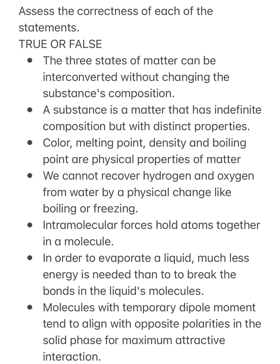 Assess the correctness of each of the
statements.
TRUE OR FALSE
The three states of matter can be
interconverted without changing the
substance's composition.
• A substance is a matter that has indefinite
composition but with distinct properties.
• Color, melting point, density and boiling
point are physical properties of matter
• We cannot recover hydrogen and oxygen
from water by a physical change like
boiling or freezing.
• Intramolecular forces hold atoms together
in a molecule.
• In order to evaporate a liquid, much less
energy is needed than to to break the
bonds in the liquid's molecules.
• Molecules with temporary dipole moment
tend to align with opposite polarities in the
solid phase for maximum attractive
interaction.
