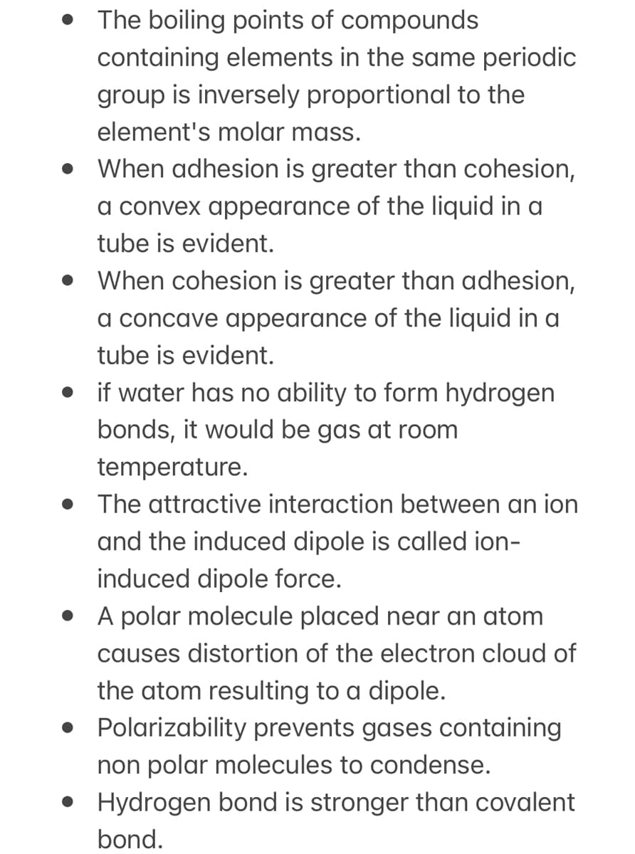 • The boiling points of compounds
containing elements in the same periodic
group is inversely proportional to the
element's molar mass.
• When adhesion is greater than cohesion,
a convex appearance of the liquid in a
tube is evident.
• When cohesion is greater than adhesion,
a concave appearance of the liquid in a
tube is evident.
• if water has no ability to form hydrogen
bonds, it would be gas at room
temperature.
• The attractive interaction between an ion
and the induced dipole is called ion-
induced dipole force.
• A polar molecule placed near an atom
causes distortion of the electron cloud of
the atom resulting to a dipole.
• Polarizability prevents gases containing
non polar molecules to condense.
• Hydrogen bond is stronger than covalent
bond.
