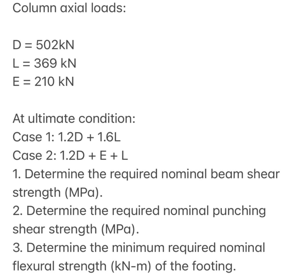 Column axial loads:
D = 502KN
L= 369 kN
E = 210 kN
At ultimate condition:
Case 1: 1.2D + 1.6L
Case 2: 1.2D + E +L
1. Determine the required nominal beam shear
strength (MPa).
2. Determine the required nominal punching
shear strength (MPa).
3. Determine the minimum required nominal
flexural strength (kN-m) of the footing.
