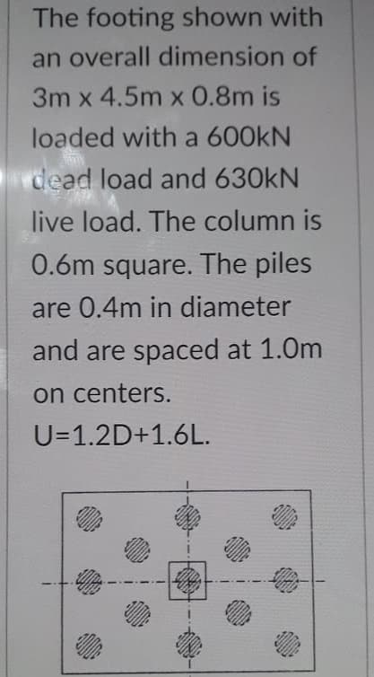 The footing shown with
an overall dimension of
3m x 4.5m x 0.8m is
loaded with a 600KN
dead load and 630kN
live load. The column is
0.6m square. The piles
are 0.4m in diameter
and are spaced at 1.0m
on centers.
U=1.2D+1.6L.
