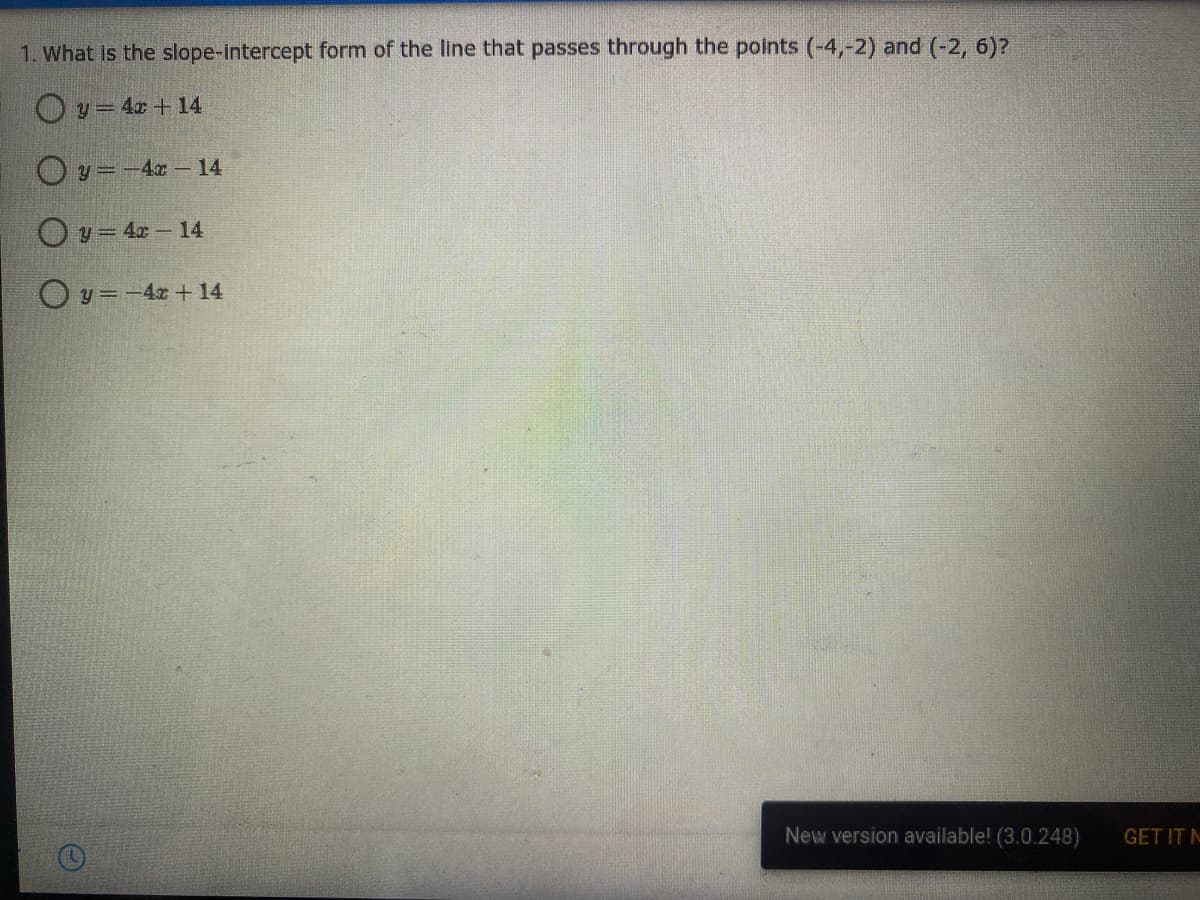 1. What is the slope-intercept form of the line that passes through the points (-4,-2) and (-2, 6)?
O y= 4x + 14
O y=-40- 14
Oy = 4x - 14
O y =-4x + 14
New version available! (3.0.248)
GET IT N
