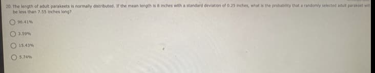 20. The length of adult parakeets is normally distributed. If the mean length is 8 Inches with a standard deviation of 0.25 Inches, what is the probability that a randomly selected adut parakeet will
be less than 7.55 Inches long?
96.41%
3.59%
15.43%
5.74%
