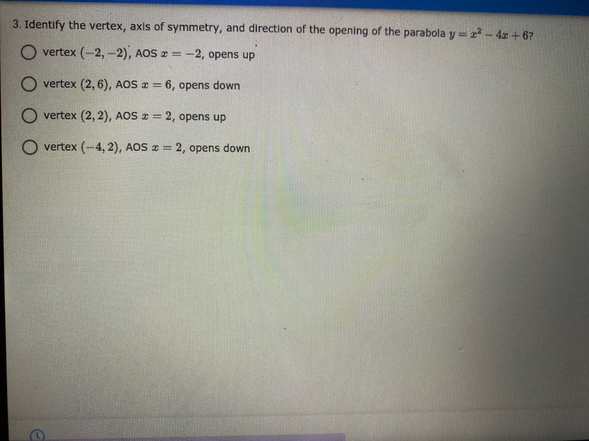 3. Identify the vertex, axis of symmetry, and direction of the opening of the parabola y 2 - 4x +6?
O vertex (-2,-2), AOS =-2, opens up
O vertex (2, 6), AOS = 6, opens down
O vertex (2, 2), AOS = 2, opens up
O vertex (-4, 2), AOS = 2, opens down
