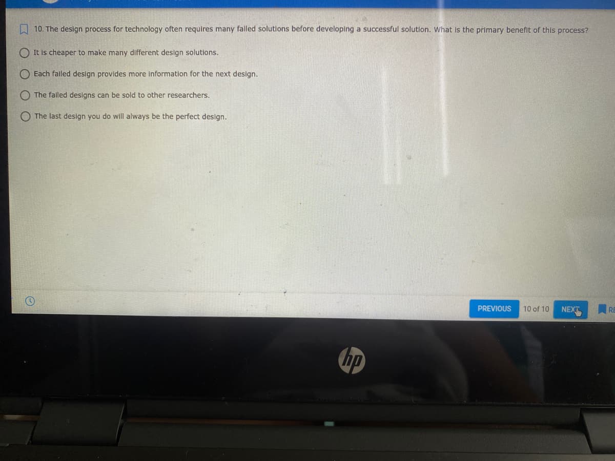10. The design process for technology often requires many falled solutions before developing a successful solution. What is the primary benefit of this process?
O It is cheaper to make many different design solutions.
Each failed design provides more information for the next design.
The falled designs can be sold to other researchers.
O The last design you do will always be the perfect design.
PREVIOUS
10 of 10
NEXT
bp
